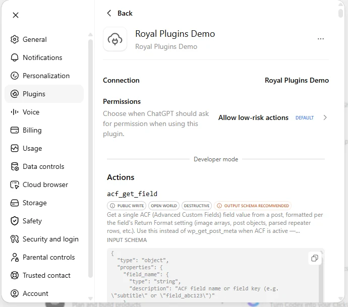 ChatGPT Settings showing the newly-connected Royal Plugins Demo detail view. Plugins is highlighted in the left sidebar. The Plugin header shows a cloud icon, the name Royal Plugins Demo, and a Back button. A Connection row shows Royal Plugins Demo. A Permissions row reads Choose when ChatGPT should ask for permission when using this plugin with the current setting Allow low-risk actions (DEFAULT). A Developer mode divider follows. Below that an Actions section lists tools, with acf_get_field visible as the first entry, tagged PUBLIC WRITE, OPEN WORLD, DESTRUCTIVE, and OUTPUT SCHEMA RECOMMENDED. The tool description reads Get a single ACF (Advanced Custom Fields) field value from a post, formatted per the field&rsquo;s Return Format setting, and its Input Schema JSON is partially visible below.